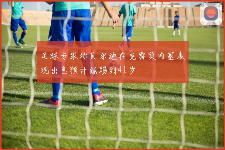 足球专家称瓦尔迪在克雷莫内塞表现出色预计能踢到41岁