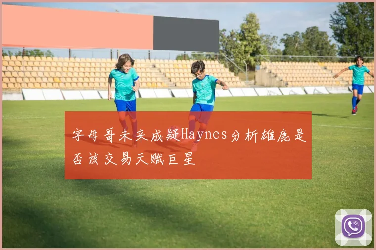 字母哥未来成疑Haynes分析雄鹿是否该交易天赋巨星