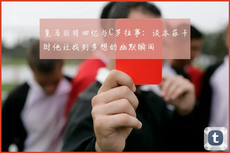 皇马旧将回忆与C罗往事：谈本菲卡时他让我别多想的幽默瞬间