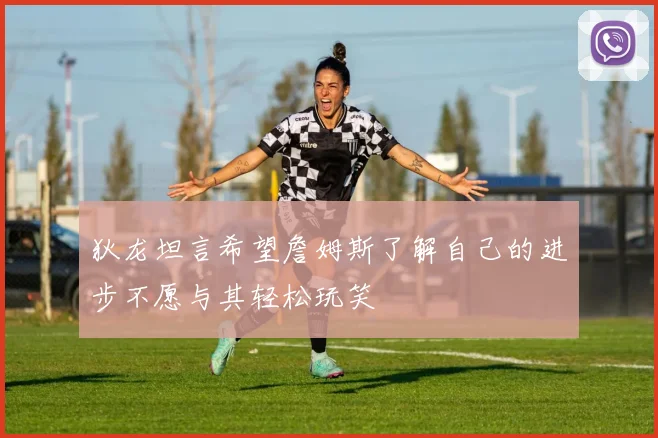 狄龙坦言希望詹姆斯了解自己的进步不愿与其轻松玩笑