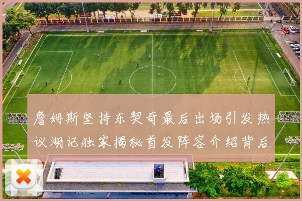詹姆斯坚持东契奇最后出场引发热议湖记独家揭秘首发阵容介绍背后的故事