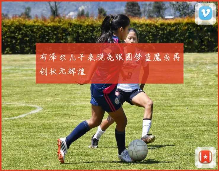 布泽尔儿子表现亮眼圆梦蓝魔或再创状元辉煌