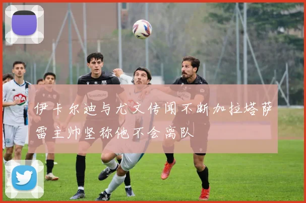 伊卡尔迪与尤文传闻不断加拉塔萨雷主帅坚称他不会离队