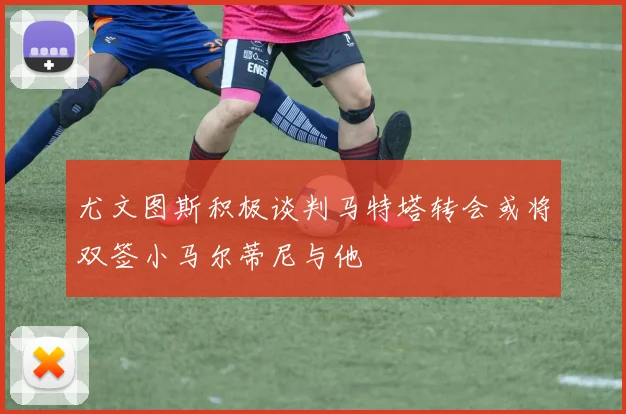 尤文图斯积极谈判马特塔转会或将双签小马尔蒂尼与他