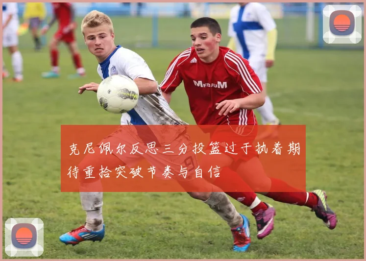 克尼佩尔反思三分投篮过于执着期待重拾突破节奏与自信