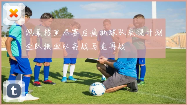 佩莱格里尼赛后痛批球队表现计划全队换血以备战马竞再战