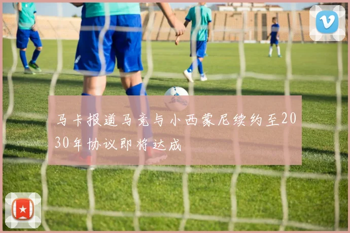 马卡报道马竞与小西蒙尼续约至2030年协议即将达成