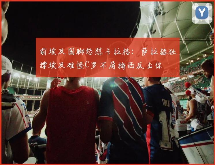前埃及国脚怒怼卡拉格：萨拉赫独撑埃及难怪C罗不屑梅西反击你