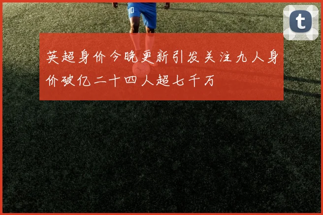 英超身价今晚更新引发关注九人身价破亿二十四人超七千万
