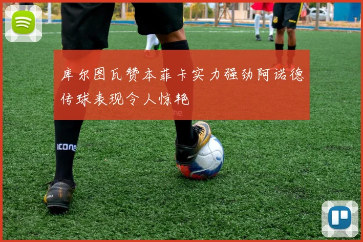 库尔图瓦赞本菲卡实力强劲阿诺德传球表现令人惊艳