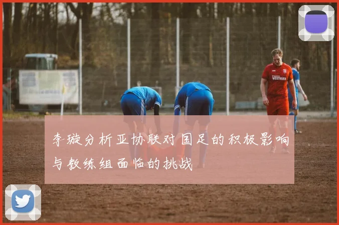 李璇分析亚协联对国足的积极影响与教练组面临的挑战