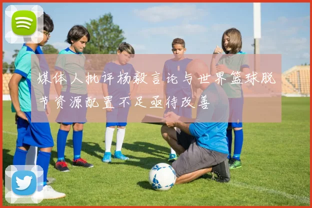 媒体人批评杨毅言论与世界篮球脱节资源配置不足亟待改善