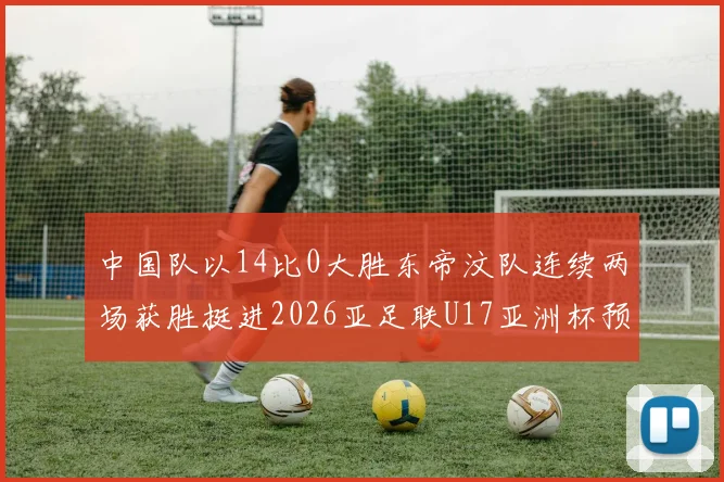 中国队以14比0大胜东帝汶队连续两场获胜挺进2026亚足联U17亚洲杯预选赛