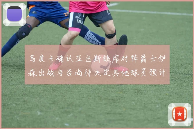 乌度卡确认亚当斯缺席对阵爵士伊森出战与否尚待决定其他球员预计均能参赛