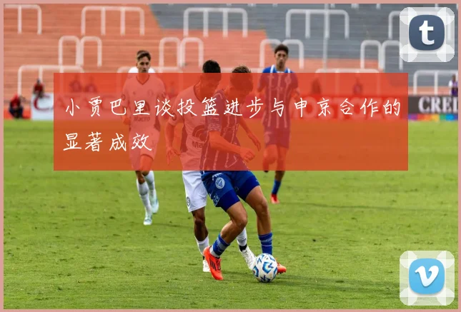 小贾巴里谈投篮进步与申京合作的显著成效