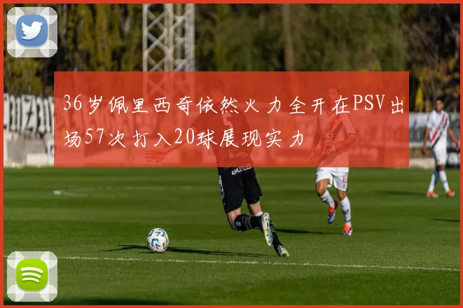 36岁佩里西奇依然火力全开在PSV出场57次打入20球展现实力