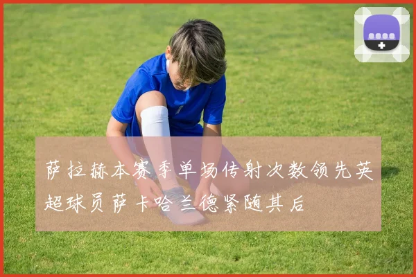 萨拉赫本赛季单场传射次数领先英超球员萨卡哈兰德紧随其后