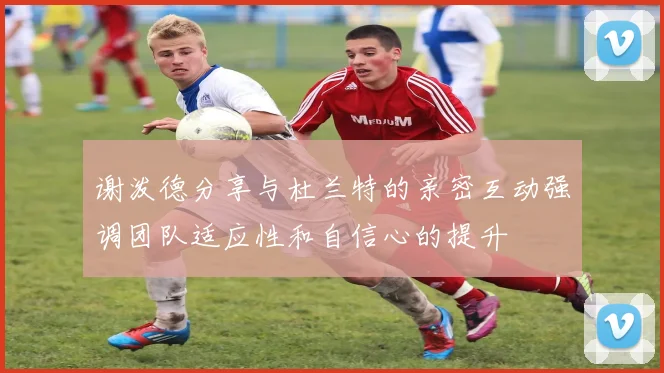 谢泼德分享与杜兰特的亲密互动强调团队适应性和自信心的提升