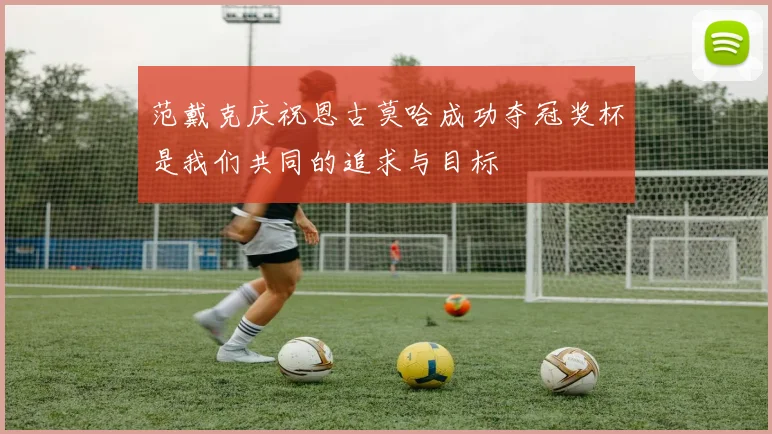 范戴克庆祝恩古莫哈成功夺冠奖杯是我们共同的追求与目标