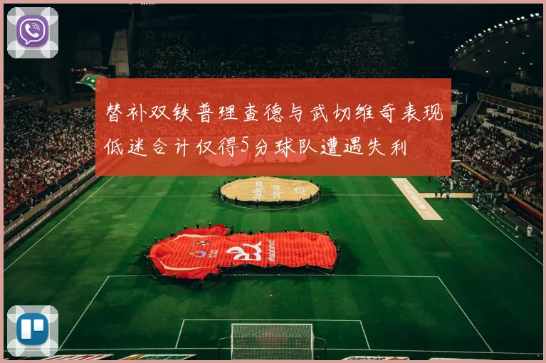 替补双铁普理查德与武切维奇表现低迷合计仅得5分球队遭遇失利
