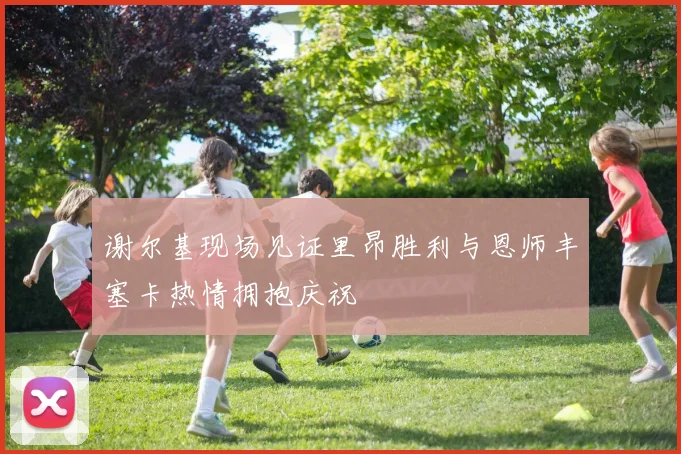 谢尔基现场见证里昂胜利与恩师丰塞卡热情拥抱庆祝