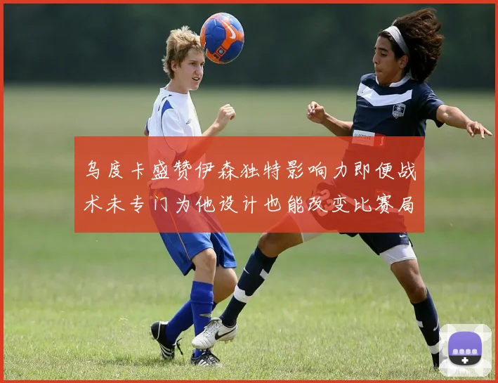 乌度卡盛赞伊森独特影响力即便战术未专门为他设计也能改变比赛局势