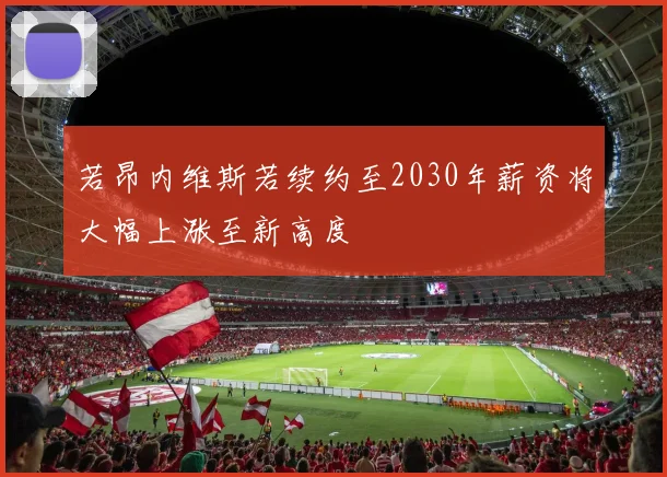 若昂内维斯若续约至2030年薪资将大幅上涨至新高度