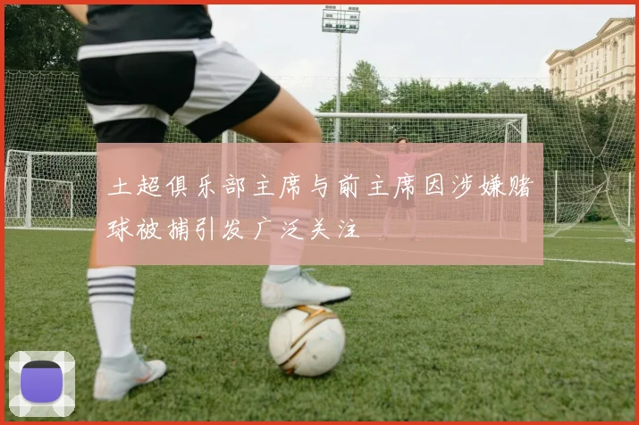 土超俱乐部主席与前主席因涉嫌赌球被捕引发广泛关注