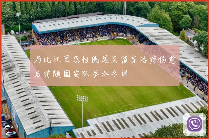 乃比江因急性阑尾炎留京治疗伤愈后将随国安队参加冬训