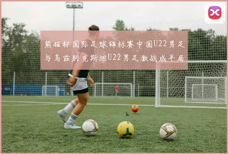 熊猫杯国际足球锦标赛中国U22男足与乌兹别克斯坦U22男足激战成平局