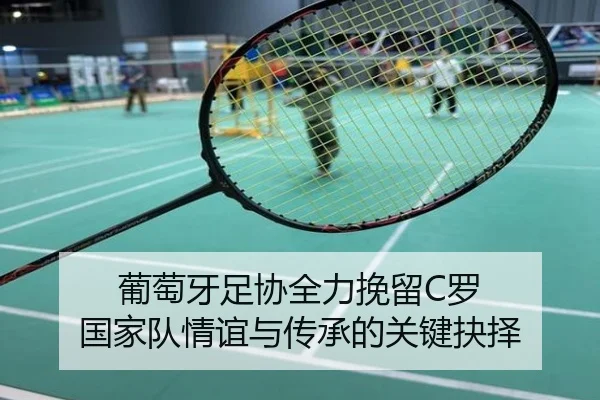 葡萄牙足协全力挽留C罗 国家队情谊与传承的关键抉择 | jiangnan
